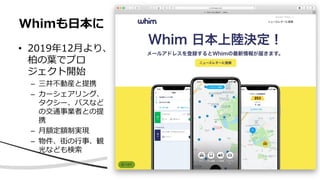 • 2019年12月より、
柏の葉でプロ
ジェクト開始
– 三井不動産と提携
– カーシェアリング、
タクシー、バスなど
の交通事業者との提
携
– 月額定額制実現
– 物件、街の行事、観
光なども検索
Whimも日本に
 