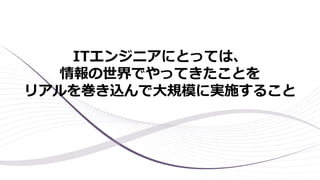 ITエンジニアにとっては、
情報の世界でやってきたことを
リアルを巻き込んで大規模に実施すること
 