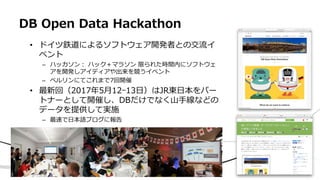 DB Open Data Hackathon
• ドイツ鉄道によるソフトウェア開発者との交流イ
ベント
– ハッカソン： ハック＋マラソン 限られた時間内にソフトウェ
アを開発しアイディアや出来を競うイベント
– ベルリンにてこれまで7回開催
• 最新回（2017年5月12ｰ13日）はJR東日本をパー
トナーとして開催し、DBだけでなく山手線などの
データを提供して実施
– 最速で日本語ブログに報告
 