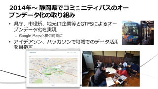 • 県庁、市役所、地元IT企業等とGTFSによるオー
プンデータ化を実現
– Google Mapsへ提供可能に
• アイデアソン、ハッカソンで地域でのデータ活用
を目指す
2014年〜 静岡県でコミュニティバスのオー
プンデータ化の取り組み
 