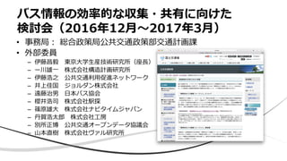 バス情報の効率的な収集・共有に向けた
検討会（2016年12月〜2017年3月）
• 事務局： 総合政策局公共交通政策部交通計画課
• 外部委員
– 伊藤昌毅 東京大学生産技術研究所（座長）
– ー川雄一 株式会社構造計画研究所
– 伊藤浩之 公共交通利用促進ネットワーク
– 井上佳国 ジョルダン株式会社
– 遠藤治男 日本バス協会
– 櫻井浩司 株式会社駅探
– 篠原雄大 株式会社ナビタイムジャパン
– 丹賀浩太郎 株式会社工房
– 別所正博 公共交通オープンデータ協議会
– 山本直樹 株式会社ヴァル研究所
 