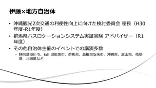 • 沖縄観光2次交通の利便性向上に向けた検討委員会 座長（H30
年度-R1年度）
• 群馬県バスロケーションシステム実証実験 アドバイザー（R1
年度）
• その他自治体主催のイベントでの講演多数
– 静岡県掛川市、石川県能美市、群馬県、島根県安来市、沖縄県、富山県、岐阜
県、北海道など
伊藤×地方自治体
 