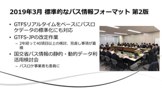• GTFSリアルタイムをベースにバスロ
ケデータの標準化にも対応
• GTFS-JPの改定作業
– 2年経って40項目以上の検討、見直し事項が蓄
積
• 国交省バス情報の静的・動的データ利
活用検討会
– バスロケ事業者も委員に
2019年3月 標準的なバス情報フォーマット 第2版
 