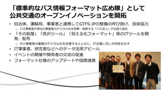 78
• 自治体、運輸局、事業者と連携してGTFS-JPの整備の呼び掛け、技術協力
– バス事業者が周辺の事業者のデジタル化を啓蒙・指南する「バス芸人」が全国で誕生
• 「その筋屋」「西沢ツール」「見える化フォーマット」等のITツールを開
発、配布
– 中小事業者の業務のデジタル化を支援するとともに、IT企業に対し方向性を示す
• IT事業者、研究者などへのデータ活用アピール
• イベントの開催や関係者の交流の促進
• フォーマット仕様のアップデートや国際連携
「標準的なバス情報フォーマット広め隊」として
公共交通のオープンイノベーションを開拓
 