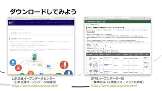 ダウンロードしてみよう
GTFSオープンデータ一覧
（標準的なバス情報フォーマット広め隊）
https://www.odpt.org/overview/
公共交通オープンデータセンター
（公共交通オープンデータ協議会）
https://www.odpt.org/overview/
 