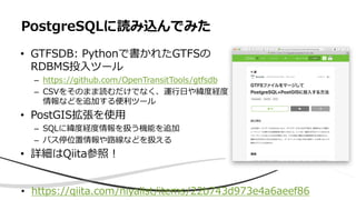 • GTFSDB: Pythonで書かれたGTFSの
RDBMS投入ツール
– https://github.com/OpenTransitTools/gtfsdb
– CSVをそのまま読むだけでなく、運行日や緯度経度
情報などを追加する便利ツール
• PostGIS拡張を使用
– SQLに緯度経度情報を扱う機能を追加
– バス停位置情報や路線などを扱える
• 詳細はQiita参照！
PostgreSQLに読み込んでみた
• https://qiita.com/niyalist/items/22b743d973e4a6aeef86
 