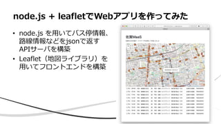 • node.js を用いてバス停情報、
路線情報などをjsonで返す
APIサーバを構築
• Leaflet（地図ライブラリ）を
用いてフロントエンドを構築
node.js + leafletでWebアプリを作ってみた
 