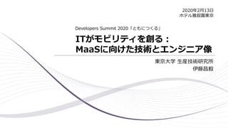 ITがモビリティを創る：
MaaSに向けた技術とエンジニア像
東京大学 生産技術研究所
伊藤昌毅
Developers Summit 2020「ともにつくる」
2020年2月13日
ホテル雅叙園東京
 