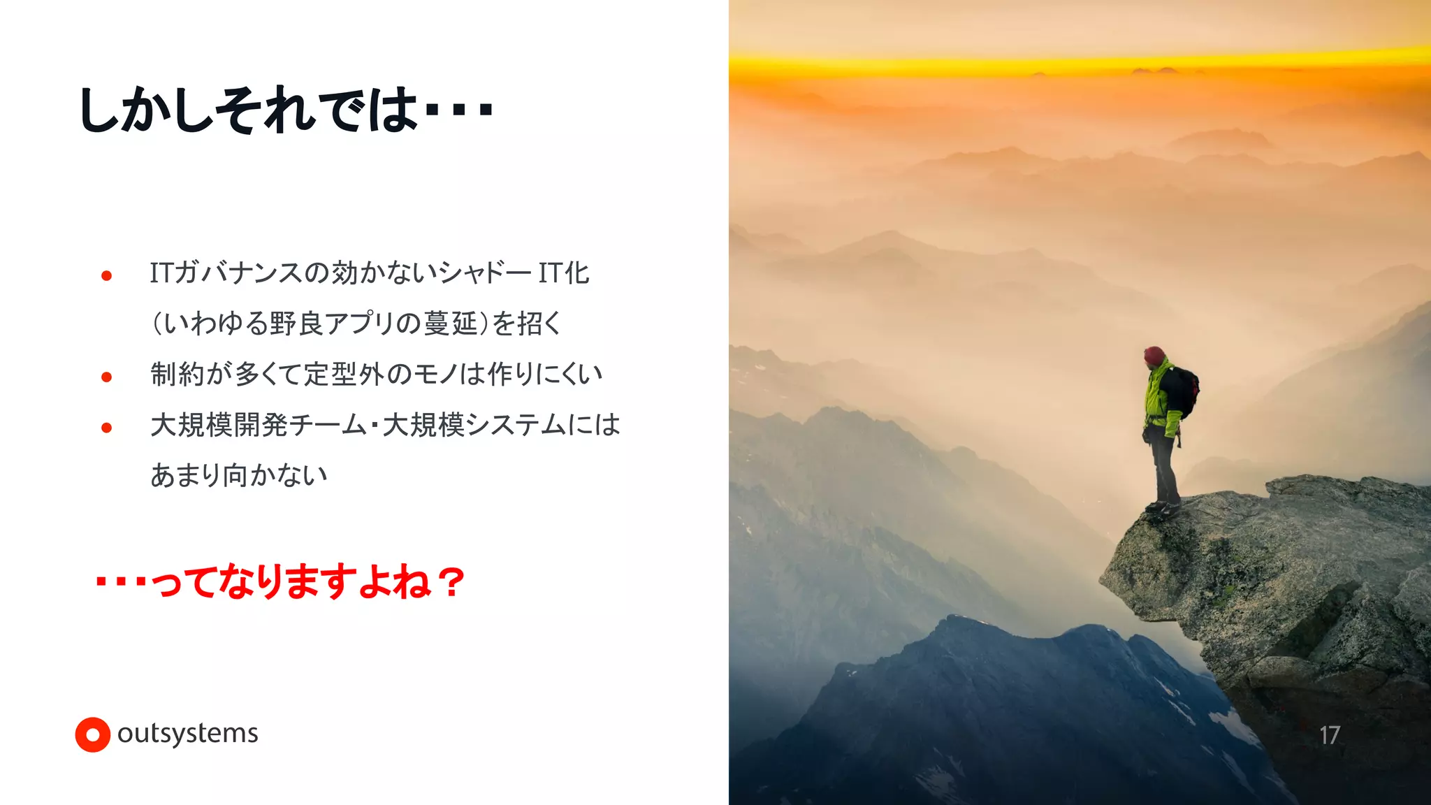 しかしそれでは・・・
17
● ITガバナンスの効かないシャドー IT化
（いわゆる野良アプリの蔓延）を招く
● 制約が多くて定型外のモノは作りにくい
● 大規模開発チーム・大規模システムには
あまり向かない
・・・ってなりますよね？
 
