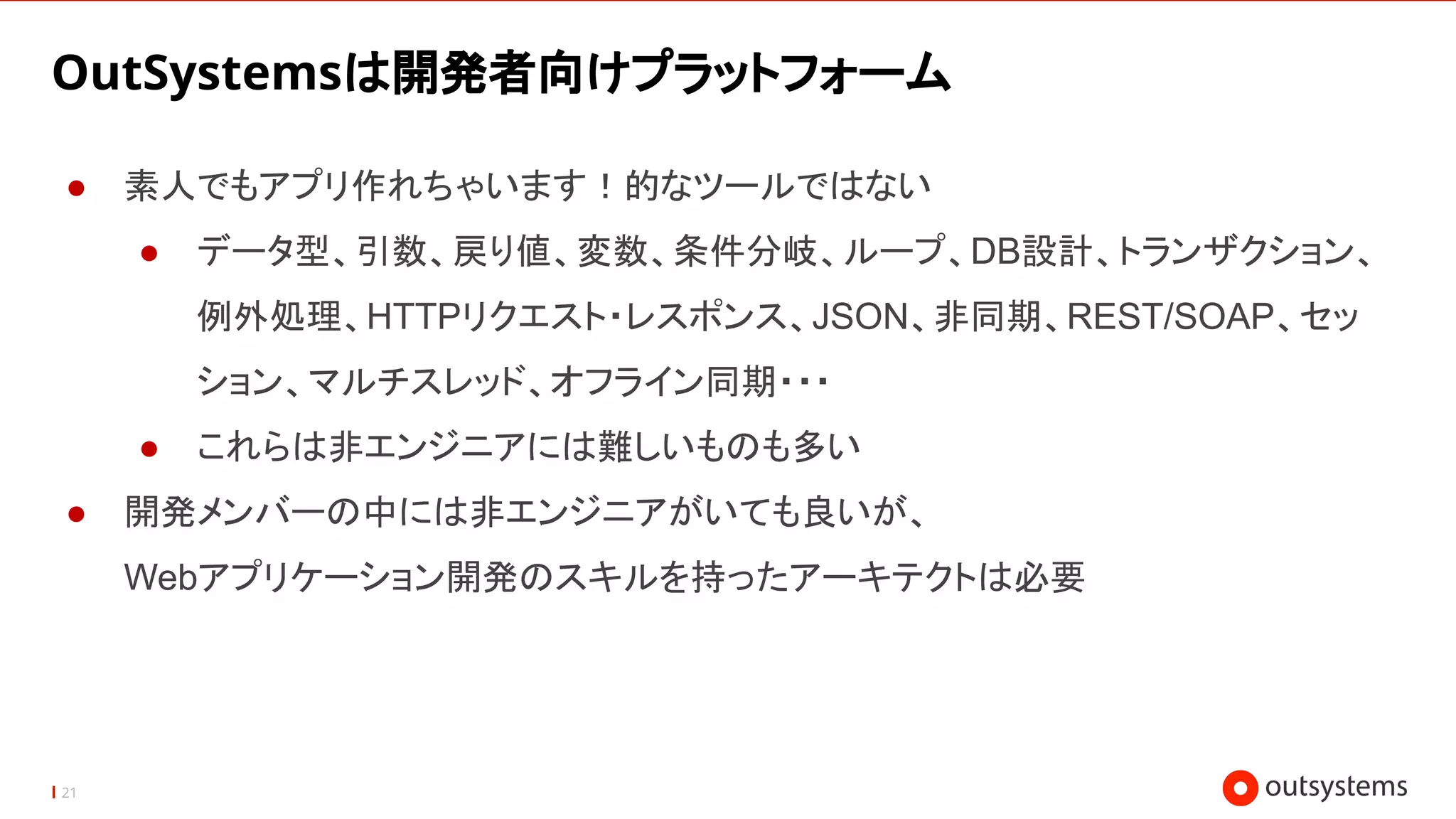 21
OutSystemsは開発者向けプラットフォーム
● 素人でもアプリ作れちゃいます！的なツールではない
● データ型、引数、戻り値、変数、条件分岐、ループ、DB設計、トランザクション、
例外処理、HTTPリクエスト・レスポンス、JSON、非同期、REST/SOAP、セッ
ション、マルチスレッド、オフライン同期・・・
● これらは非エンジニアには難しいものも多い
● 開発メンバーの中には非エンジニアがいても良いが、
Webアプリケーション開発のスキルを持ったアーキテクトは必要
 