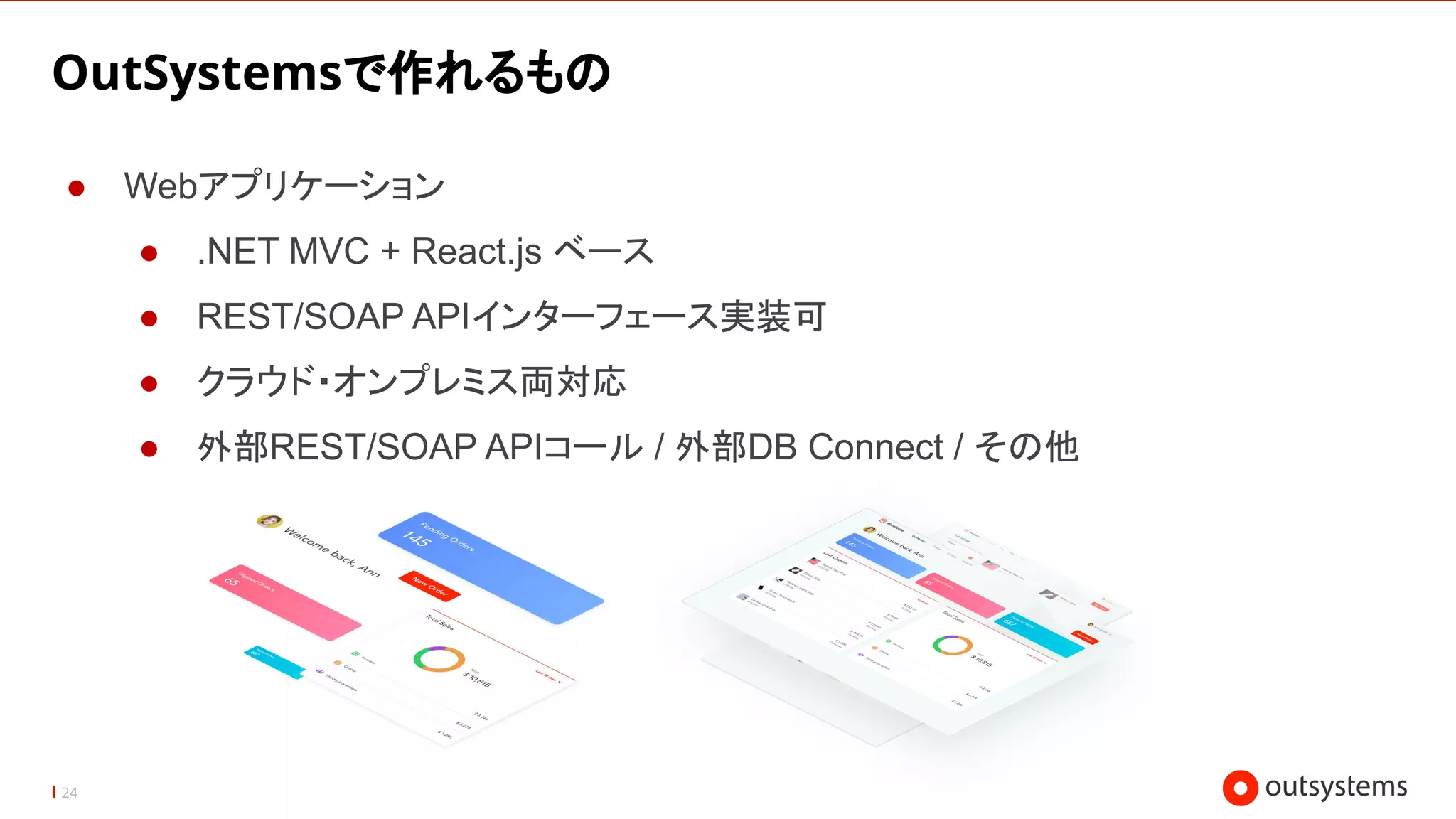 24
OutSystemsで作れるもの
● Webアプリケーション
● .NET MVC + React.js ベース
● REST/SOAP APIインターフェース実装可
● クラウド・オンプレミス両対応
● 外部REST/SOAP APIコール / 外部DB Connect / その他
 