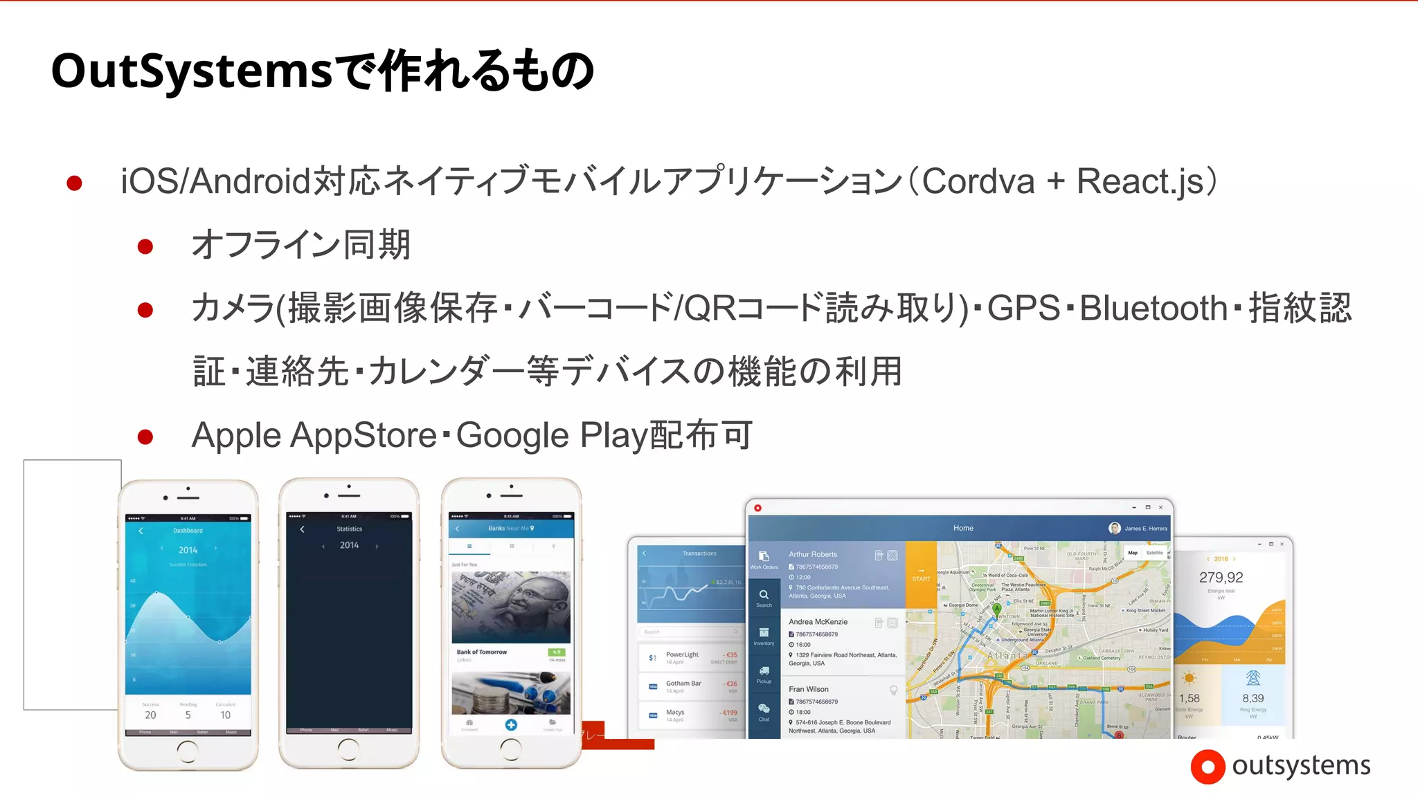 25
OutSystemsで作れるもの
● iOS/Android対応ネイティブモバイルアプリケーション（Cordva + React.js）
● オフライン同期
● カメラ(撮影画像保存・バーコード/QRコード読み取り)・GPS・Bluetooth・指紋認
証・連絡先・カレンダー等デバイスの機能の利用
● Apple AppStore・Google Play配布可
 
