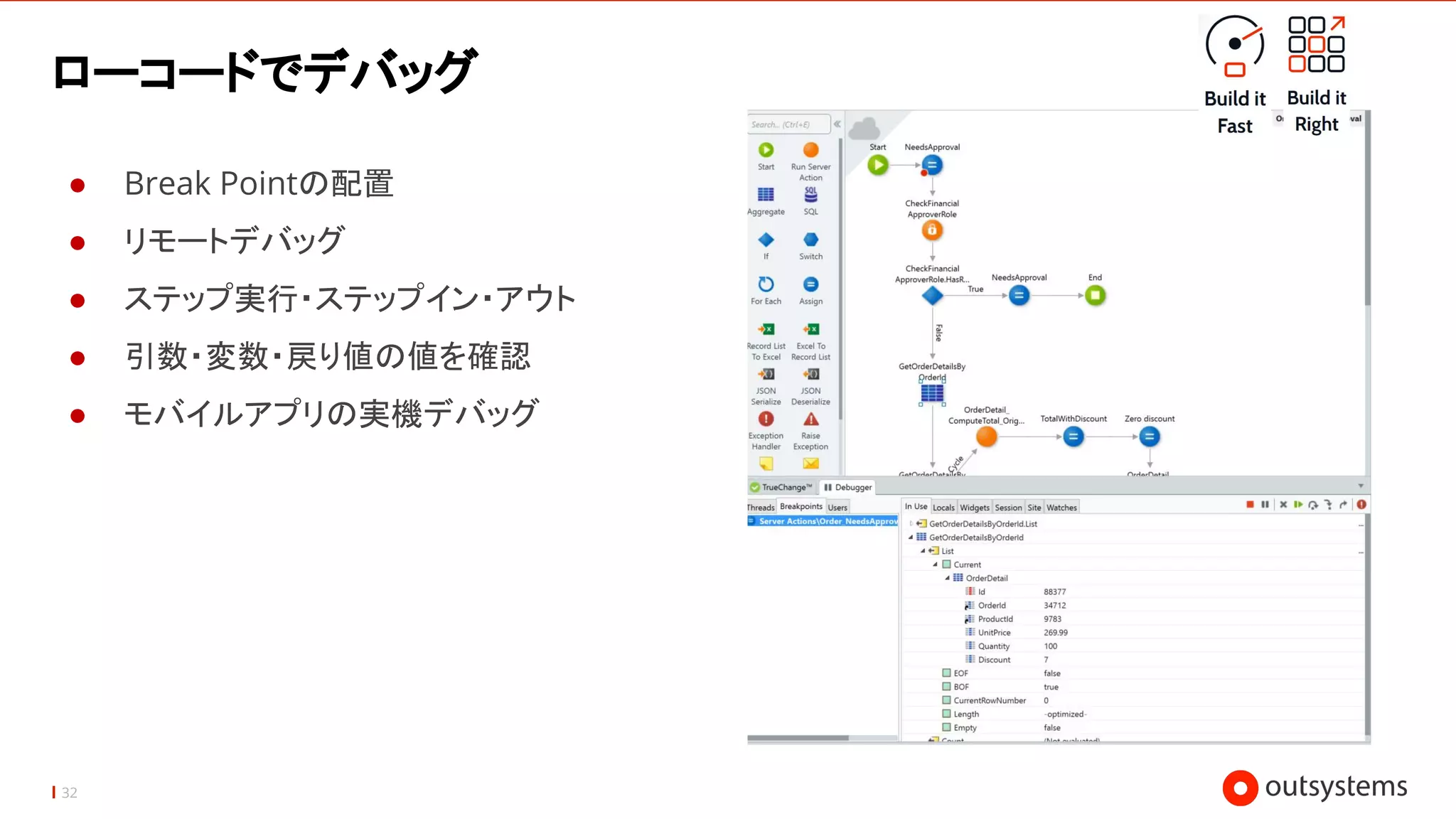 32
ローコードでデバッグ
● Break Pointの配置
● リモートデバッグ
● ステップ実行・ステップイン・アウト
● 引数・変数・戻り値の値を確認
● モバイルアプリの実機デバッグ
 