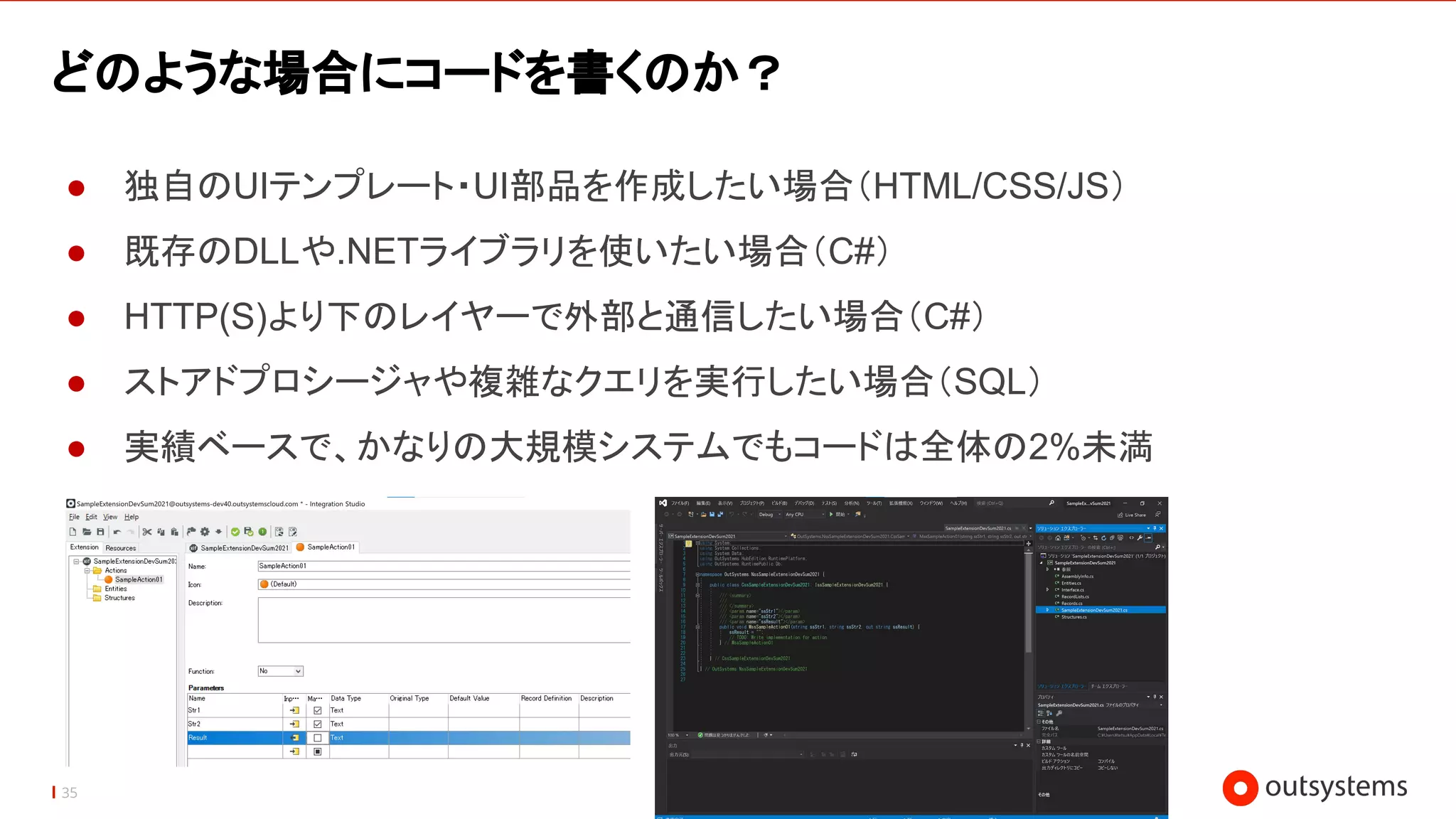 35
どのような場合にコードを書くのか？
● 独自のUIテンプレート・UI部品を作成したい場合（HTML/CSS/JS）
● 既存のDLLや.NETライブラリを使いたい場合（C#）
● HTTP(S)より下のレイヤーで外部と通信したい場合（C#）
● ストアドプロシージャや複雑なクエリを実行したい場合（SQL）
● 実績ベースで、かなりの大規模システムでもコードは全体の2%未満
 