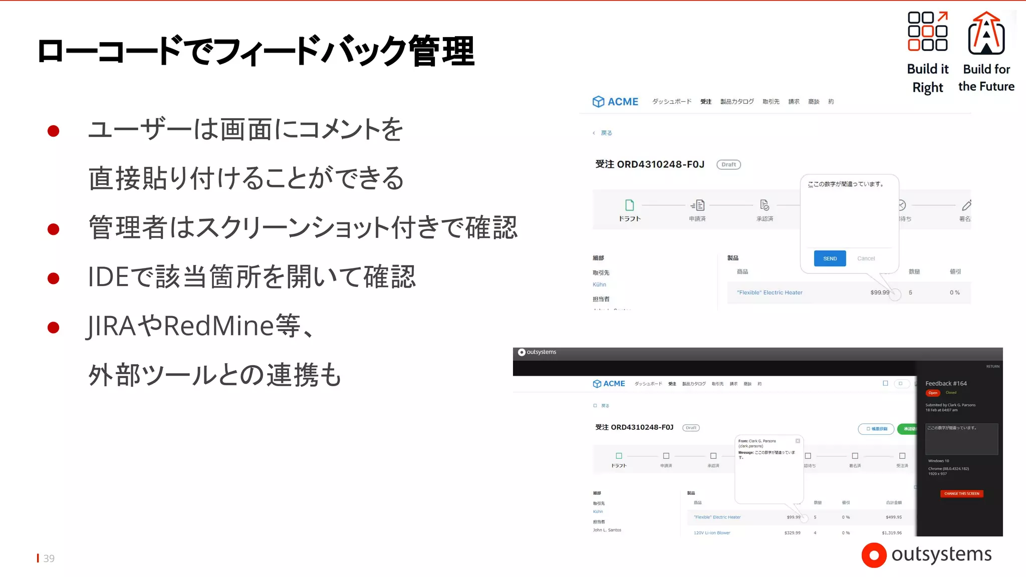 39
ローコードでフィードバック管理
● ユーザーは画面にコメントを
直接貼り付けることができる
● 管理者はスクリーンショット付きで確認
● IDEで該当箇所を開いて確認
● JIRAやRedMine等、
外部ツールとの連携も
 