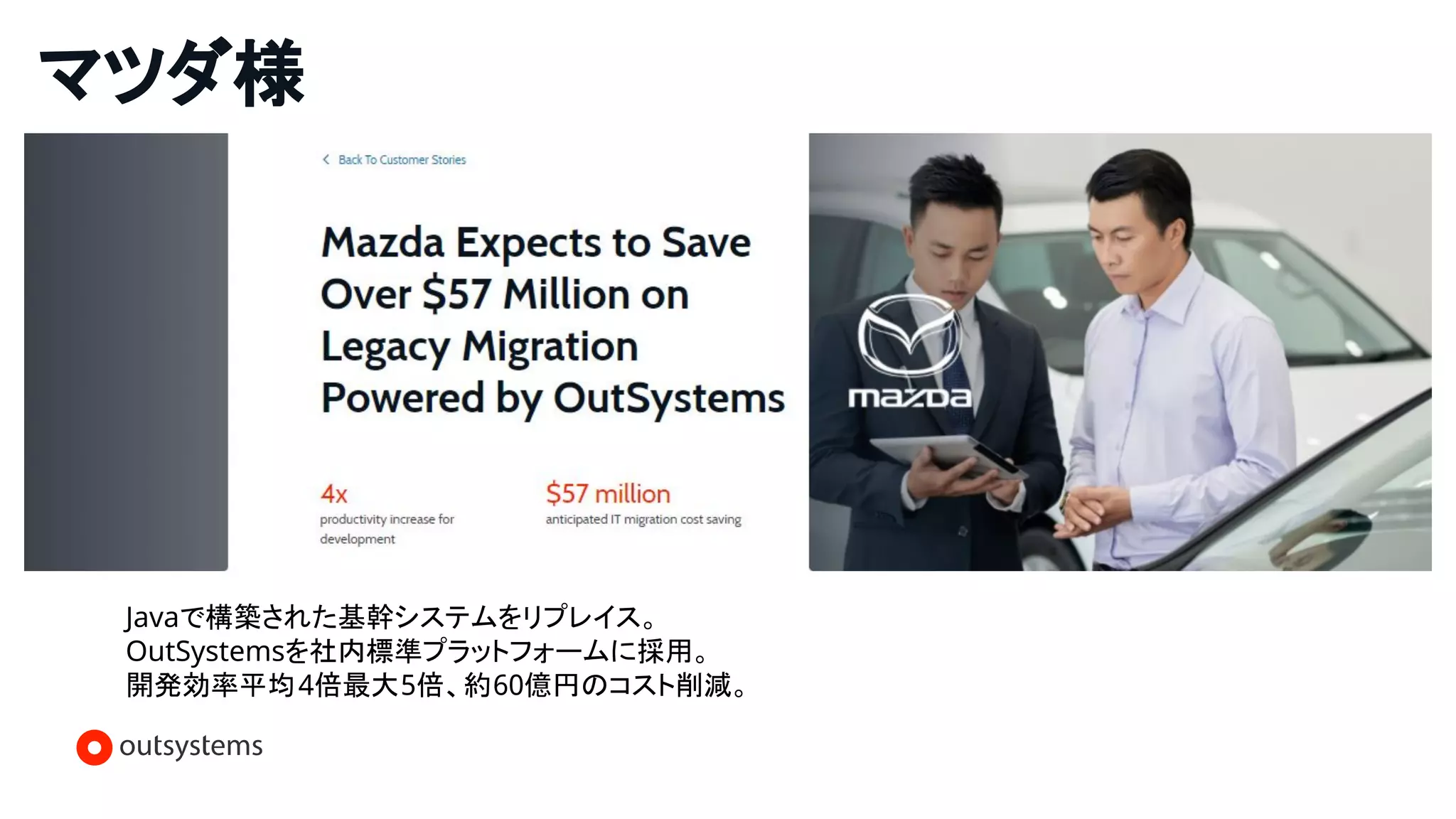 マツダ様
Javaで構築された基幹システムをリプレイス。
OutSystemsを社内標準プラットフォームに採用。
開発効率平均4倍最大5倍、約60億円のコスト削減。
 