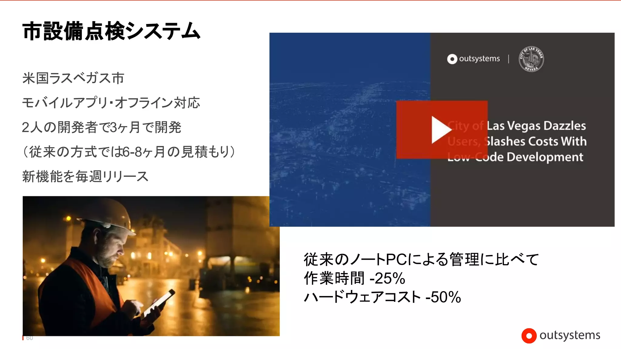 60
市設備点検システム
米国ラスベガス市
モバイルアプリ・オフライン対応
2人の開発者で3ヶ月で開発
（従来の方式では6-8ヶ月の見積もり）
新機能を毎週リリース
従来のノートPCによる管理に比べて
作業時間 -25%
ハードウェアコスト -50%
 