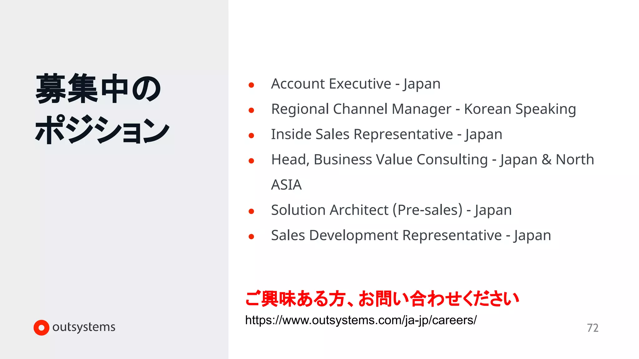 募集中の
ポジション
72
● Account Executive - Japan
● Regional Channel Manager - Korean Speaking
● Inside Sales Representative - Japan
● Head, Business Value Consulting - Japan & North
ASIA
● Solution Architect (Pre-sales) - Japan
● Sales Development Representative - Japan
ご興味ある方、お問い合わせください
https://www.outsystems.com/ja-jp/careers/
 