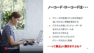 16
ノーコード・ローコードは・・・
● ITニーズの急増にIT人材の供給が
追い付かない問題を解決する
● ITスキルの低いエンドユーザーが
自分たちで使うツールを
自分たちで作れる
● COVID-19パンデミックで
ITニーズはさらに急増
・・・って最近よく聞きますよね？
 