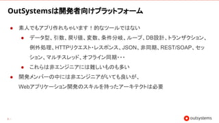 21
OutSystemsは開発者向けプラットフォーム
● 素人でもアプリ作れちゃいます！的なツールではない
● データ型、引数、戻り値、変数、条件分岐、ループ、DB設計、トランザクション、
例外処理、HTTPリクエスト・レスポンス、JSON、非同期、REST/SOAP、セッ
ション、マルチスレッド、オフライン同期・・・
● これらは非エンジニアには難しいものも多い
● 開発メンバーの中には非エンジニアがいても良いが、
Webアプリケーション開発のスキルを持ったアーキテクトは必要
 