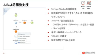 34
AIによる開発支援
● Service Studioの機能拡張
● 開発者が「次に何をするべきか」を推奨（最大
6
つのレコメンド）
● プロパティ値の自動設定
● 1,200万以上のアプリケーションから設計・実装
パターンを学習
● 学習は毎週再トレーニングされる
● 90%以上の精度
● 開発時間を25%以上加速
 