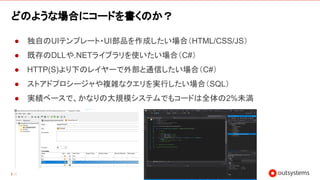 35
どのような場合にコードを書くのか？
● 独自のUIテンプレート・UI部品を作成したい場合（HTML/CSS/JS）
● 既存のDLLや.NETライブラリを使いたい場合（C#）
● HTTP(S)より下のレイヤーで外部と通信したい場合（C#）
● ストアドプロシージャや複雑なクエリを実行したい場合（SQL）
● 実績ベースで、かなりの大規模システムでもコードは全体の2%未満
 