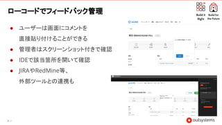 39
ローコードでフィードバック管理
● ユーザーは画面にコメントを
直接貼り付けることができる
● 管理者はスクリーンショット付きで確認
● IDEで該当箇所を開いて確認
● JIRAやRedMine等、
外部ツールとの連携も
 