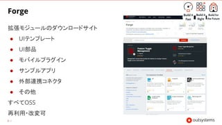 43
Forge
拡張モジュールのダウンロードサイト
● UIテンプレート
● UI部品
● モバイルプラグイン
● サンプルアプリ
● 外部連携コネクタ
● その他
すべてOSS
再利用・改変可
 