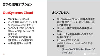 OutSystems Cloud
● フルマネージドPaaS
● パッチ適用やメンテナンスは
OutSystemsにおまかせ
● ライセンスにOSやDBMS
（Oracle/SQL Server）が
含まれる
● インフラはAWSを利用
（東京リージョン選択可）
● 水平・垂直スケール可
52
オンプレミス
● OutSystems Cloudと同等の環境を
自社管理のサーバーにインストール
して構築可能
● サーバー構成や運用の自由度が
高い
● セキュリティ要件の高いシステムに
対応しやすい
● Azure / AWS その他
public/private cloud IaaS上にも
構築可
○ (Azure/AWSはMarket Placeにイ
メージあり)
２つの環境オプション
 