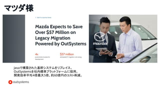 マツダ様
Javaで構築された基幹システムをリプレイス。
OutSystemsを社内標準プラットフォームに採用。
開発効率平均4倍最大5倍、約60億円のコスト削減。
 