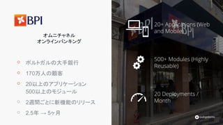 20+ Applications (Web
and Mobile)
500+ Modules (Highly
Reusable)
20 Deployments /
Month
オムニチャネル
オンラインバンキング
⚬ ポルトガルの大手銀行
⚬ 170万人の顧客
⚬ 20以上のアプリケーション
500以上のモジュール
⚬ 2週間ごとに新機能のリリース
⚬ 2.5年 → 5ヶ月
 