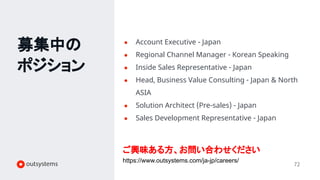 募集中の
ポジション
72
● Account Executive - Japan
● Regional Channel Manager - Korean Speaking
● Inside Sales Representative - Japan
● Head, Business Value Consulting - Japan & North
ASIA
● Solution Architect (Pre-sales) - Japan
● Sales Development Representative - Japan
ご興味ある方、お問い合わせください
https://www.outsystems.com/ja-jp/careers/
 