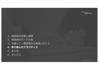 46
© 2020 DENTSU DIGITAL Inc.
1．組成前の状態と課題
2．組成後のハードル⾛
3．共通して⼀番重要だと痛感したこと
4．取り組んだプラクティス
5．まとめ
6．さいごに
 