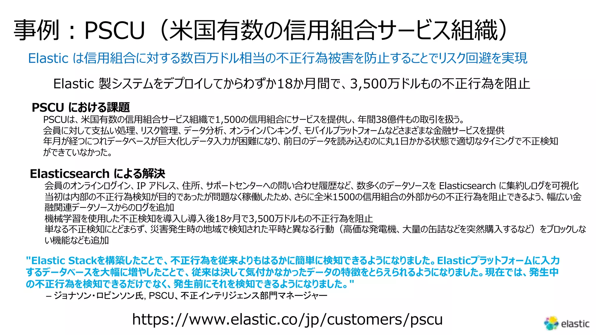 事例︓PSCU（⽶国有数の信⽤組合サービス組織）
Elastic は信⽤組合に対する数百万ドル相当の不正⾏為被害を防⽌することでリスク回避を実現
Elastic 製システムをデプロイしてからわずか18か⽉間で、3,500万ドルもの不正⾏為を阻⽌
PSCU における課題
PSCUは、⽶国有数の信⽤組合サービス組織で1,500の信⽤組合にサービスを提供し、年間38億件もの取引を扱う。
会員に対して⽀払い処理、リスク管理、データ分析、オンラインバンキング、モバイルプラットフォームなどさまざまな⾦融サービスを提供
年⽉が経つにつれデータベースが巨⼤化しデータ⼊⼒が困難になり、前⽇のデータを読み込むのに丸1⽇かかる状態で適切なタイミングで不正検知
ができていなかった。
Elasticsearch による解決
会員のオンラインログイン、IP アドレス、住所、サポートセンターへの問い合わせ履歴など、数多くのデータソースを Elasticsearch に集約しログを可視化
当初は内部の不正⾏為検知が⽬的であったが問題なく稼働したため、さらに全⽶1500の信⽤組合の外部からの不正⾏為を阻⽌できるよう、幅広い⾦
融関連データソースからのログを追加
機械学習を使⽤した不正検知を導⼊し導⼊後18ヶ⽉で3,500万ドルもの不正⾏為を阻⽌
単なる不正検知にとどまらず、災害発⽣時の地域で検知された平時と異なる⾏動（⾼価な発電機、⼤量の⽸詰などを突然購⼊するなど）をブロックしな
い機能なども追加
https://www.elastic.co/jp/customers/pscu
"Elastic Stackを構築したことで、不正⾏為を従来よりもはるかに簡単に検知できるようになりました。Elasticプラットフォームに⼊⼒
するデータベースを⼤幅に増やしたことで、従来は決して気付かなかったデータの特徴をとらえられるようになりました。現在では、発⽣中
の不正⾏為を検知できるだけでなく、発⽣前にそれを検知できるようになりました。"
– ジョナソン・ロビンソン氏, PSCU、不正インテリジェンス部門マネージャー
 