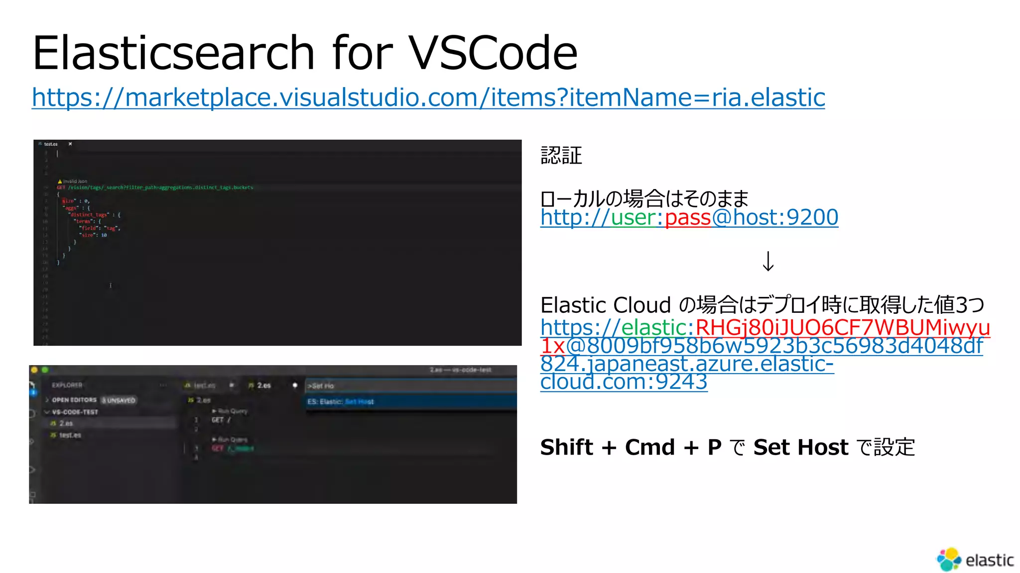 Elasticsearch for VSCode
https://marketplace.visualstudio.com/items?itemName=ria.elastic
http://user:pass@host:9200
https://elastic:RHGj80iJUO6CF7WBUMiwyu
1x@8009bf958b6w5923b3c56983d4048df
824.japaneast.azure.elastic-
cloud.com:9243
 