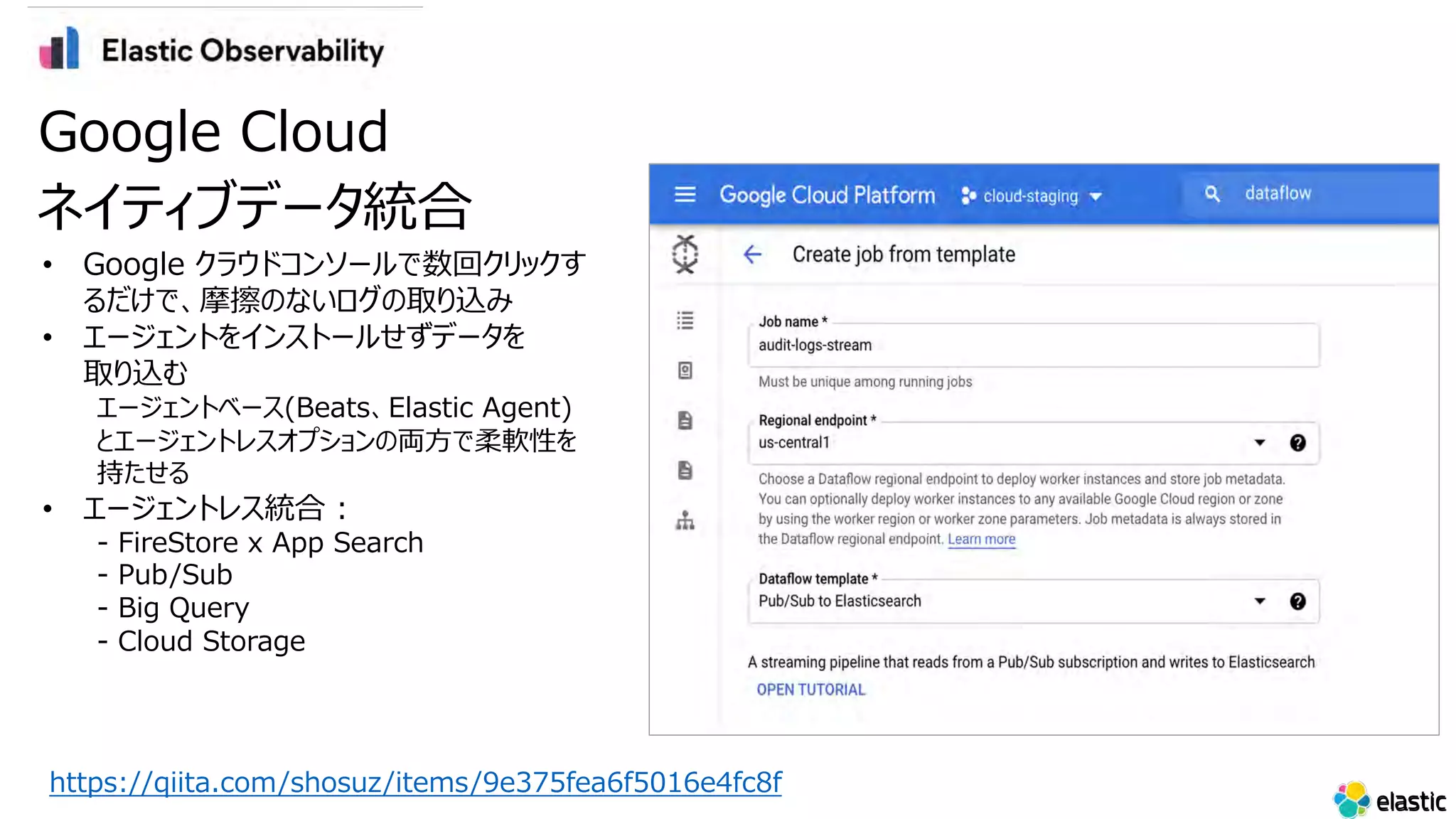 • Google クラウドコンソールで数回クリックす
るだけで、摩擦のないログの取り込み
• エージェントをインストールせずデータを
取り込む
エージェントベース(Beats、Elastic Agent)
とエージェントレスオプションの両⽅で柔軟性を
持たせる
• エージェントレス統合 :
- FireStore x App Search
- Pub/Sub
- Big Query
- Cloud Storage
Google Cloud
ネイティブデータ統合
https://qiita.com/shosuz/items/9e375fea6f5016e4fc8f
 
