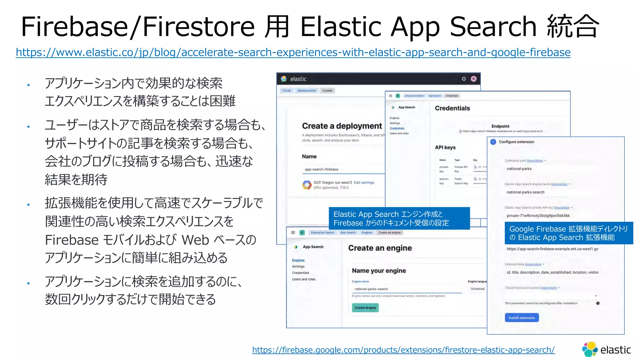 Firebase/Firestore ⽤ Elastic App Search 統合
https://www.elastic.co/jp/blog/accelerate-search-experiences-with-elastic-app-search-and-google-firebase
Google Firebase 拡張機能ディレクトリ
の Elastic App Search 拡張機能
Elastic App Search エンジン作成と
Firebase からのドキュメント受信の設定
https://firebase.google.com/products/extensions/firestore-elastic-app-search/
• アプリケーション内で効果的な検索
エクスペリエンスを構築することは困難
• ユーザーはストアで商品を検索する場合も、
サポートサイトの記事を検索する場合も、
会社のブログに投稿する場合も、迅速な
結果を期待
• 拡張機能を使⽤して⾼速でスケーラブルで
関連性の⾼い検索エクスペリエンスを
Firebase モバイルおよび Web ベースの
アプリケーションに簡単に組み込める
• アプリケーションに検索を追加するのに、
数回クリックするだけで開始できる
 