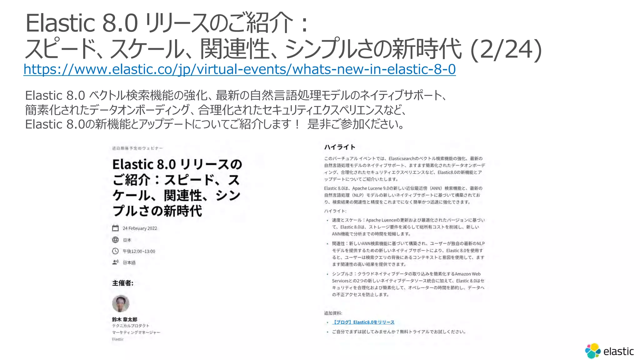 Elastic 8.0 リリースのご紹介︓
スピード、スケール、関連性、シンプルさの新時代 (2/24)
https://www.elastic.co/jp/virtual-events/whats-new-in-elastic-8-0
Elastic 8.0 ベクトル検索機能の強化、最新の⾃然⾔語処理モデルのネイティブサポート、
簡素化されたデータオンボーディング、合理化されたセキュリティエクスペリエンスなど、
Elastic 8.0の新機能とアップデートについてご紹介します︕ 是⾮ご参加ください。
 