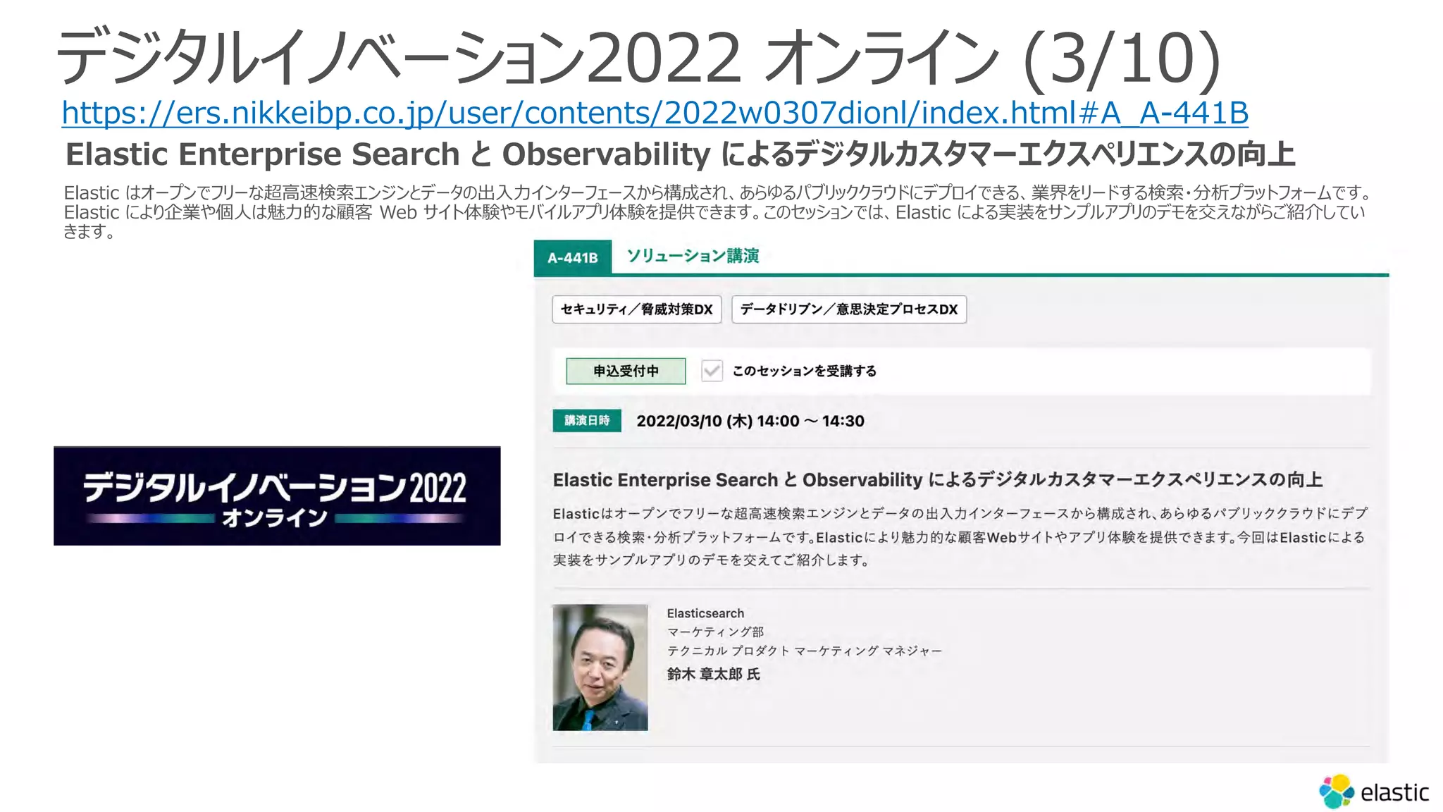 Elastic はオープンでフリーな超⾼速検索エンジンとデータの出⼊⼒インターフェースから構成され、あらゆるパブリッククラウドにデプロイできる、業界をリードする検索・分析プラットフォームです。
Elastic により企業や個⼈は魅⼒的な顧客 Web サイト体験やモバイルアプリ体験を提供できます。このセッションでは、Elastic による実装をサンプルアプリのデモを交えながらご紹介してい
きます。
デジタルイノベーション2022 オンライン (3/10)
https://ers.nikkeibp.co.jp/user/contents/2022w0307dionl/index.html#A_A-441B
Elastic Enterprise Search と Observability によるデジタルカスタマーエクスペリエンスの向上
 