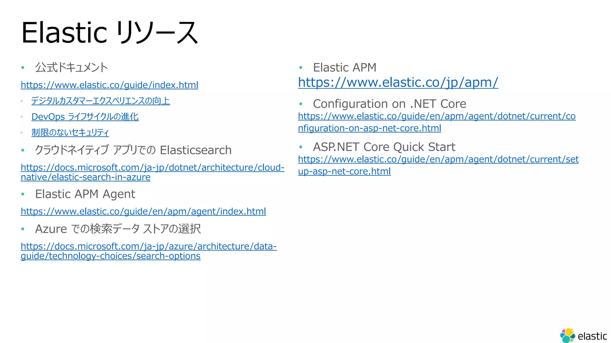Elastic リソース
• 公式ドキュメント
https://www.elastic.co/guide/index.html
• デジタルカスタマーエクスペリエンスの向上
• DevOps ライフサイクルの進化
• 制限のないセキュリティ
• クラウドネイティブ アプリでの Elasticsearch
https://docs.microsoft.com/ja-jp/dotnet/architecture/cloud-
native/elastic-search-in-azure
• Elastic APM Agent
https://www.elastic.co/guide/en/apm/agent/index.html
• Azure での検索データ ストアの選択
https://docs.microsoft.com/ja-jp/azure/architecture/data-
guide/technology-choices/search-options
• Elastic APM
https://www.elastic.co/jp/apm/
• Configuration on .NET Core
https://www.elastic.co/guide/en/apm/agent/dotnet/current/co
nfiguration-on-asp-net-core.html
• ASP.NET Core Quick Start
https://www.elastic.co/guide/en/apm/agent/dotnet/current/set
up-asp-net-core.html
 