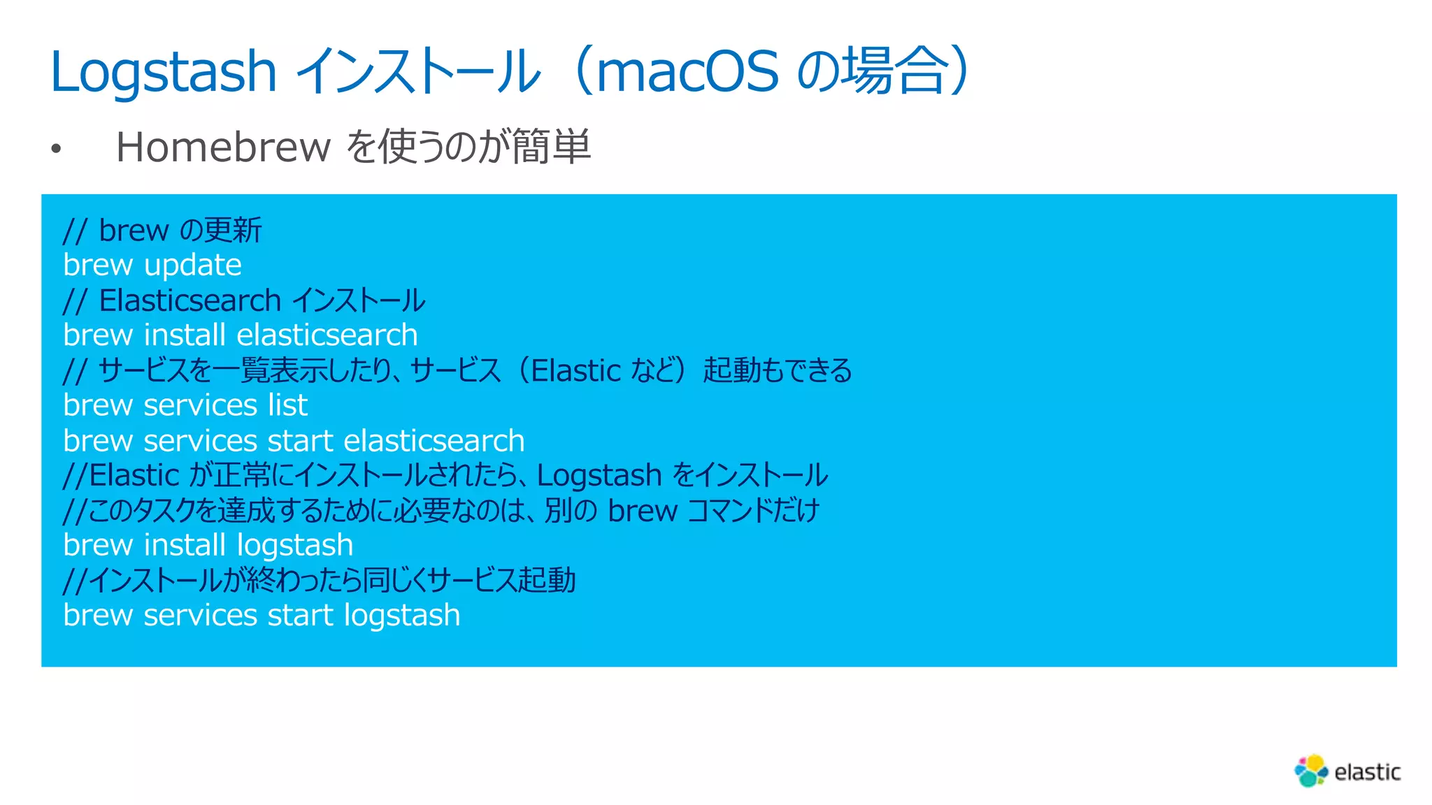 Logstash インストール（macOS の場合）
// brew の更新
brew update
// Elasticsearch インストール
brew install elasticsearch
// サービスを⼀覧表⽰したり、サービス（Elastic など）起動もできる
brew services list
brew services start elasticsearch
//Elastic が正常にインストールされたら、Logstash をインストール
//このタスクを達成するために必要なのは、別の brew コマンドだけ
brew install logstash
//インストールが終わったら同じくサービス起動
brew services start logstash
 