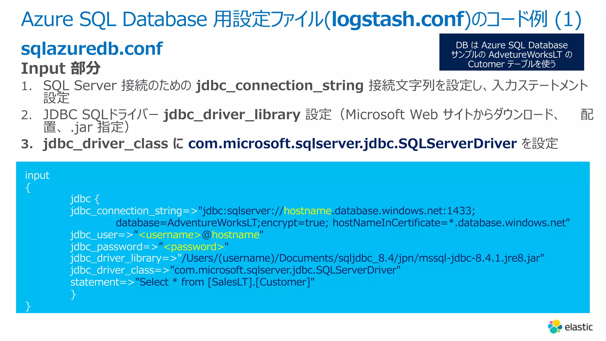 Azure SQL Database ⽤設定ファイル(logstash.conf)のコード例 (1)
"jdbc:sqlserver://hostname.database.windows.net:1433;
database=AdventureWorksLT;encrypt=true; hostNameInCertificate=*.database.windows.net"
”<username>@hostname"
”<password>"
/Users/(username)/Documents/sqljdbc_8.4/jpn/mssql-jdbc-8.4.1.jre8.jar"
"com.microsoft.sqlserver.jdbc.SQLServerDriver"
"Select * from [SalesLT].[Customer]"
sqlazuredb.conf
com.microsoft.sqlserver.jdbc.SQLServerDriver
 