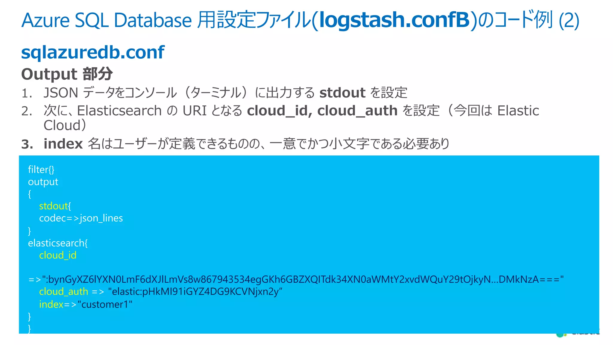 Azure SQL Database ⽤設定ファイル(logstash.confB)のコード例 (2)
sqlazuredb.conf
filter{}
output
{
stdout{
codec=>json_lines
}
elasticsearch{
cloud_id
=>":bynGyXZ6lYXN0LmF6dXJlLmVs8w867943534egGKh6GBZXQITdk34XN0aWMtY2xvdWQuY29tOjkyN…DMkNzA==="
cloud_auth => "elastic:pHkMI91iGYZ4DG9KCVNjxn2y”
index=>"customer1"
}
}
 