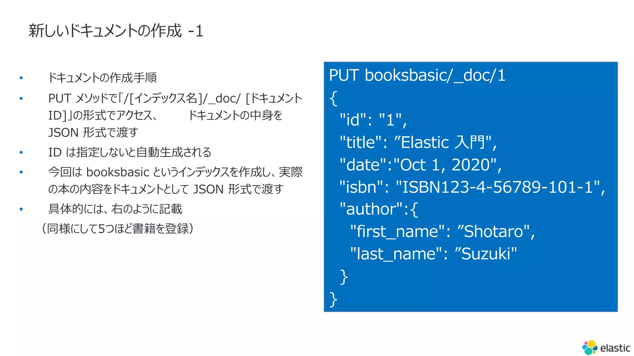 新しいドキュメントの作成 -1
PUT booksbasic/_doc/1
{
"id": "1",
"title": ”Elastic ⼊⾨",
"date":"Oct 1, 2020",
"isbn": "ISBN123-4-56789-101-1",
"author":{
"first_name": ”Shotaro",
"last_name": ”Suzuki"
}
}
•
•
•
•
•
 