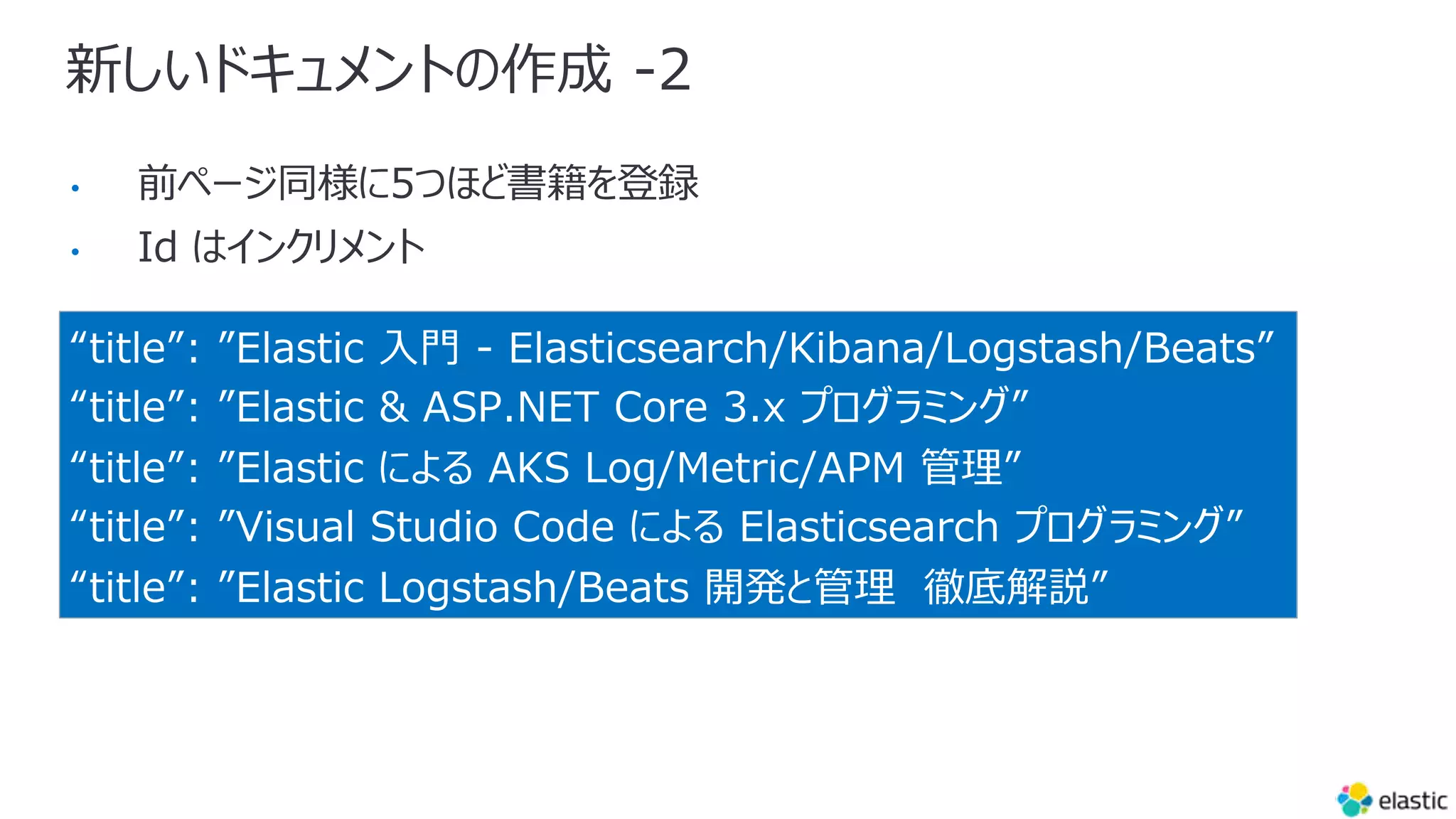 新しいドキュメントの作成 -2
“title”: ”Elastic ⼊⾨ - Elasticsearch/Kibana/Logstash/Beats”
“title”: ”Elastic & ASP.NET Core 3.x プログラミング”
“title”: ”Elastic による AKS Log/Metric/APM 管理”
“title”: ”Visual Studio Code による Elasticsearch プログラミング”
“title”: ”Elastic Logstash/Beats 開発と管理 徹底解説”
•
•
 