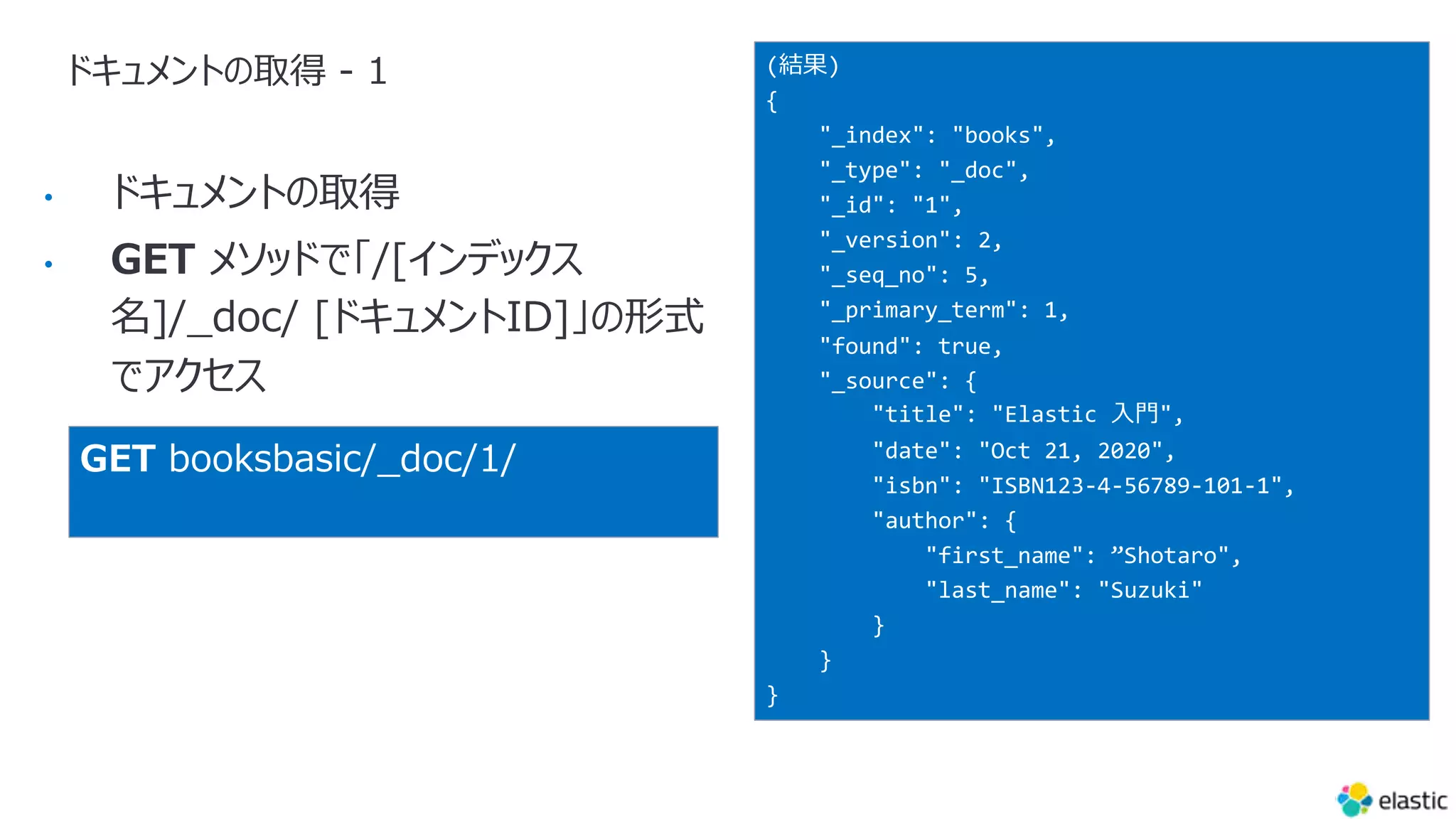 ドキュメントの取得 - 1
•
•
(結果)
{
"_index": "books",
"_type": "_doc",
"_id": "1",
"_version": 2,
"_seq_no": 5,
"_primary_term": 1,
"found": true,
"_source": {
"title": "Elastic ⼊⾨",
"date": "Oct 21, 2020",
"isbn": "ISBN123-4-56789-101-1",
"author": {
"first_name": ”Shotaro",
"last_name": "Suzuki"
}
}
}
GET booksbasic/_doc/1/
 
