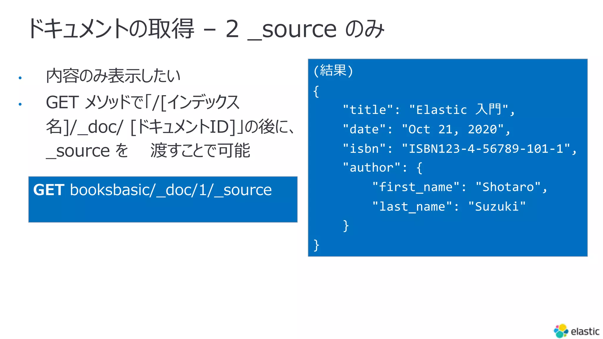 ドキュメントの取得 – 2 _source のみ
•
•
(結果)
{
"title": "Elastic ⼊⾨",
"date": "Oct 21, 2020",
"isbn": "ISBN123-4-56789-101-1",
"author": {
"first_name": "Shotaro",
"last_name": "Suzuki"
}
}
GET booksbasic/_doc/1/_source
 