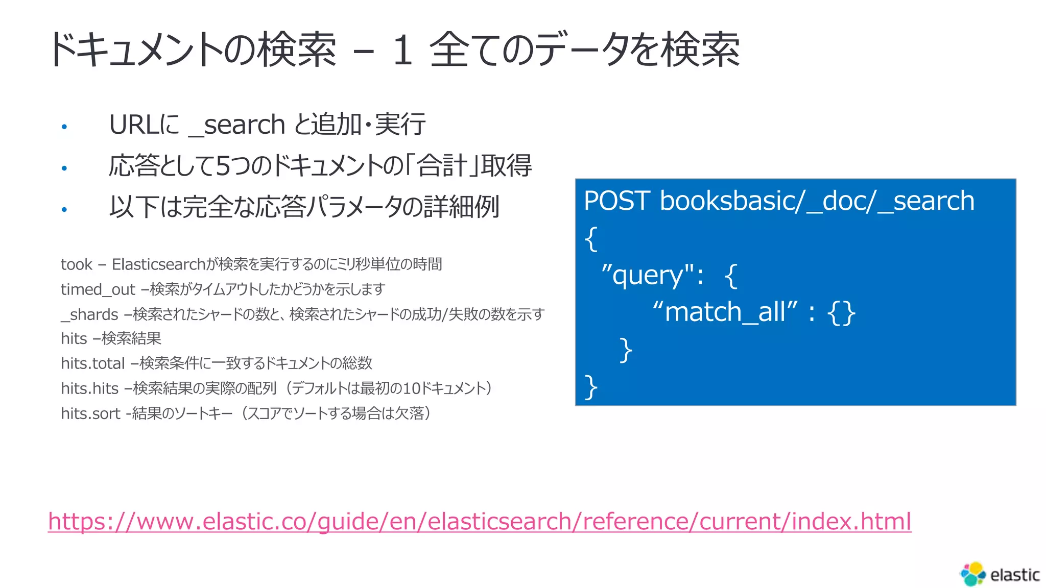ドキュメントの検索 – 1 全てのデータを検索
•
•
•
took – Elasticsearchが検索を実⾏するのにミリ秒単位の時間
timed_out –検索がタイムアウトしたかどうかを⽰します
_shards –検索されたシャードの数と、検索されたシャードの成功/失敗の数を⽰す
hits –検索結果
hits.total –検索条件に⼀致するドキュメントの総数
hits.hits –検索結果の実際の配列（デフォルトは最初の10ドキュメント）
hits.sort -結果のソートキー（スコアでソートする場合は⽋落）
POST booksbasic/_doc/_search
{
”query": {
“match_all” : {}
}
}
https://www.elastic.co/guide/en/elasticsearch/reference/current/index.html
 