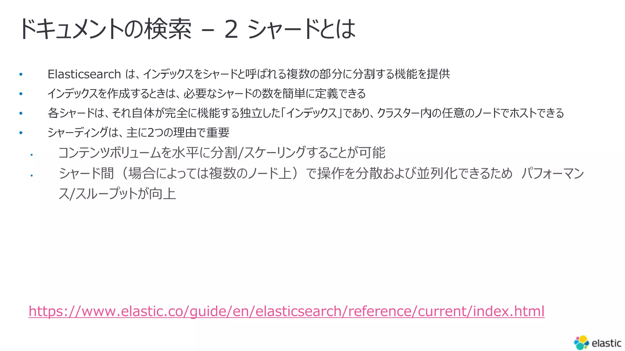 ドキュメントの検索 – 2 シャードとは
•
•
•
•
• コンテンツボリュームを⽔平に分割/スケーリングすることが可能
• シャード間（場合によっては複数のノード上）で操作を分散および並列化できるため パフォーマン
ス/スループットが向上
https://www.elastic.co/guide/en/elasticsearch/reference/current/index.html
 