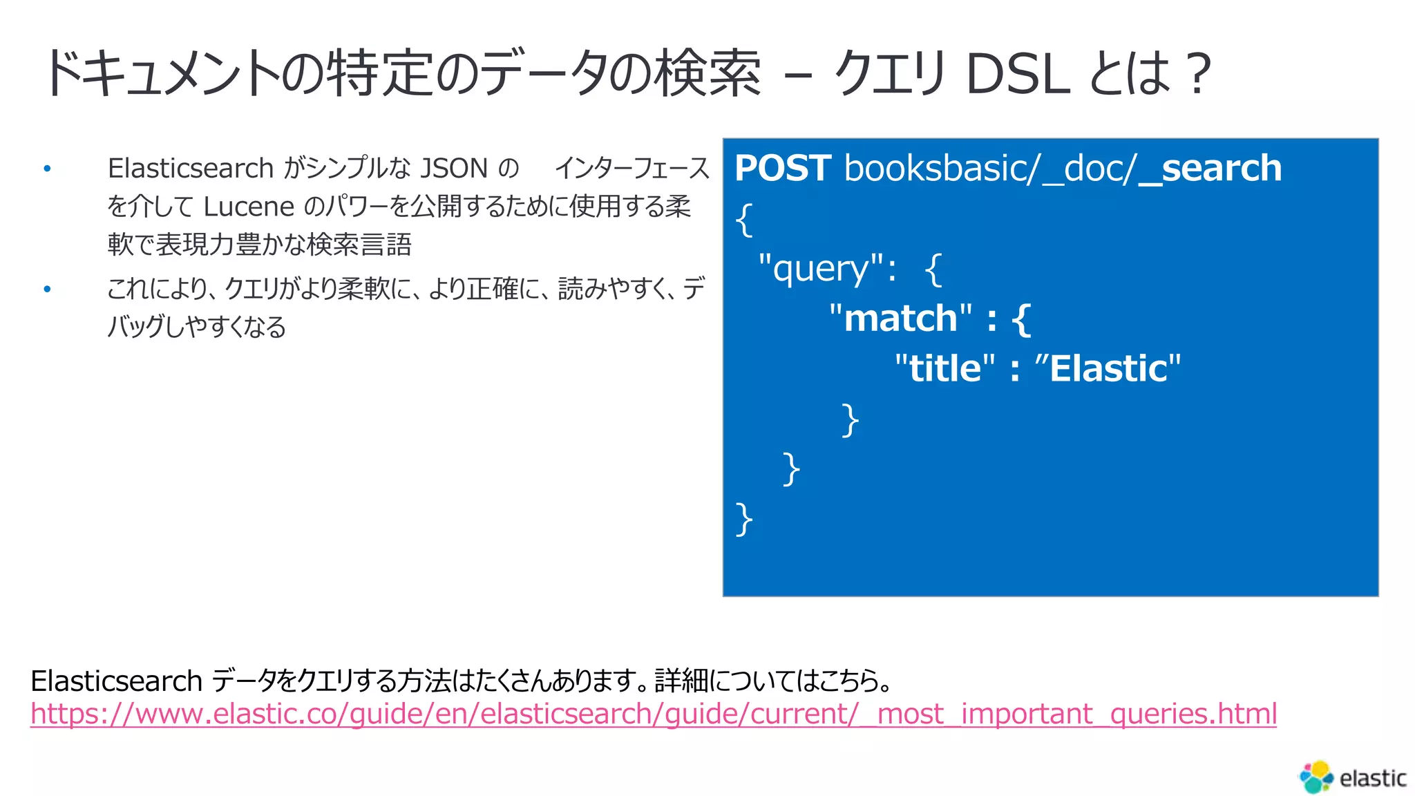 ドキュメントの特定のデータの検索 – クエリ DSL とは︖
•
•
POST booksbasic/_doc/_search
{
"query": {
"match" : {
"title" : ”Elastic"
}
}
}
Elasticsearch データをクエリする⽅法はたくさんあります。詳細についてはこちら。
https://www.elastic.co/guide/en/elasticsearch/guide/current/_most_important_queries.html
 